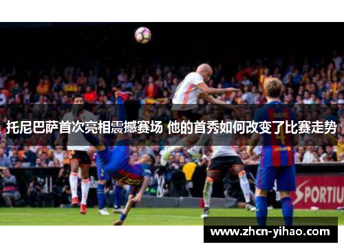 托尼巴萨首次亮相震撼赛场 他的首秀如何改变了比赛走势