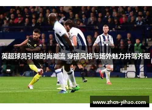 英超球员引领时尚潮流 穿搭风格与场外魅力并驾齐驱