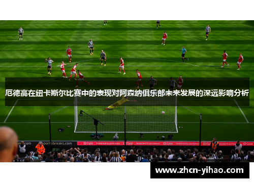 厄德高在纽卡斯尔比赛中的表现对阿森纳俱乐部未来发展的深远影响分析