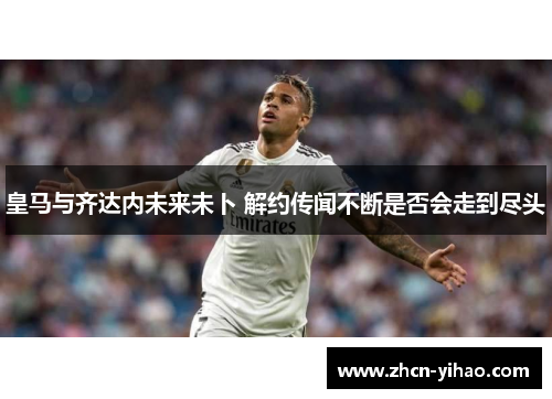 皇马与齐达内未来未卜 解约传闻不断是否会走到尽头