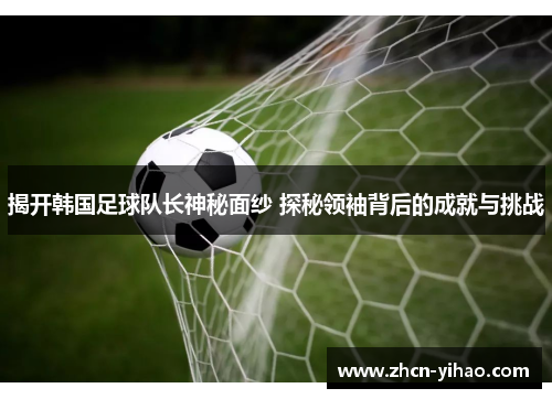 揭开韩国足球队长神秘面纱 探秘领袖背后的成就与挑战