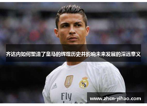齐达内如何塑造了皇马的辉煌历史并影响未来发展的深远意义